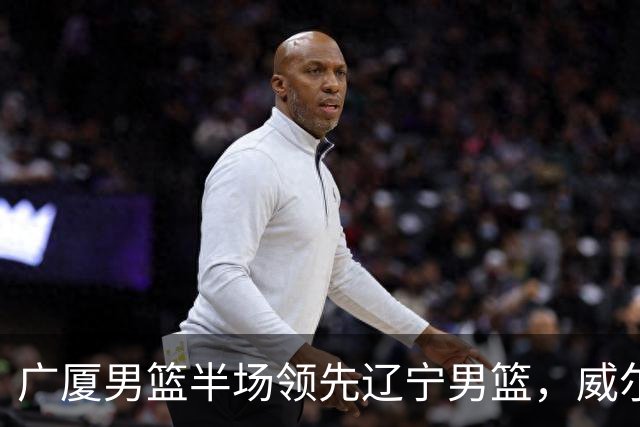 广厦男篮半场领先辽宁男篮,威尔斯表现突出